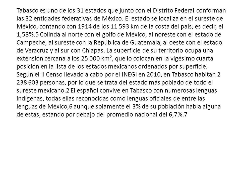 Tabasco es uno de los 31 estados que junto con el Distrito Federal conforman las 32 entidades federativas de México. El estado se localiza en el sureste de México, contando con 1914 de los km de la costa del país, es decir, el 1,58%.5 Colinda al norte con el golfo de México, al noreste con el estado de Campeche, al sureste con la República de Guatemala, al oeste con el estado de Veracruz y al sur con Chiapas. La superficie de su territorio ocupa una extensión cercana a los km², que lo colocan en la vigésimo cuarta posición en la lista de los estados mexicanos ordenados por superficie.