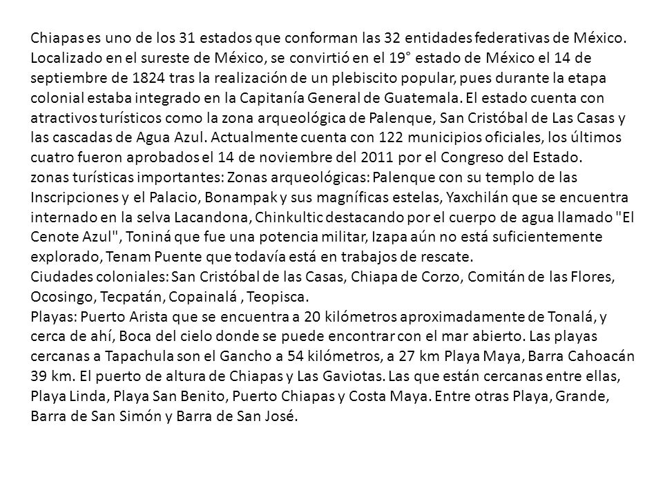 Chiapas es uno de los 31 estados que conforman las 32 entidades federativas de México. Localizado en el sureste de México, se convirtió en el 19° estado de México el 14 de septiembre de 1824 tras la realización de un plebiscito popular, pues durante la etapa colonial estaba integrado en la Capitanía General de Guatemala. El estado cuenta con atractivos turísticos como la zona arqueológica de Palenque, San Cristóbal de Las Casas y las cascadas de Agua Azul. Actualmente cuenta con 122 municipios oficiales, los últimos cuatro fueron aprobados el 14 de noviembre del 2011 por el Congreso del Estado.