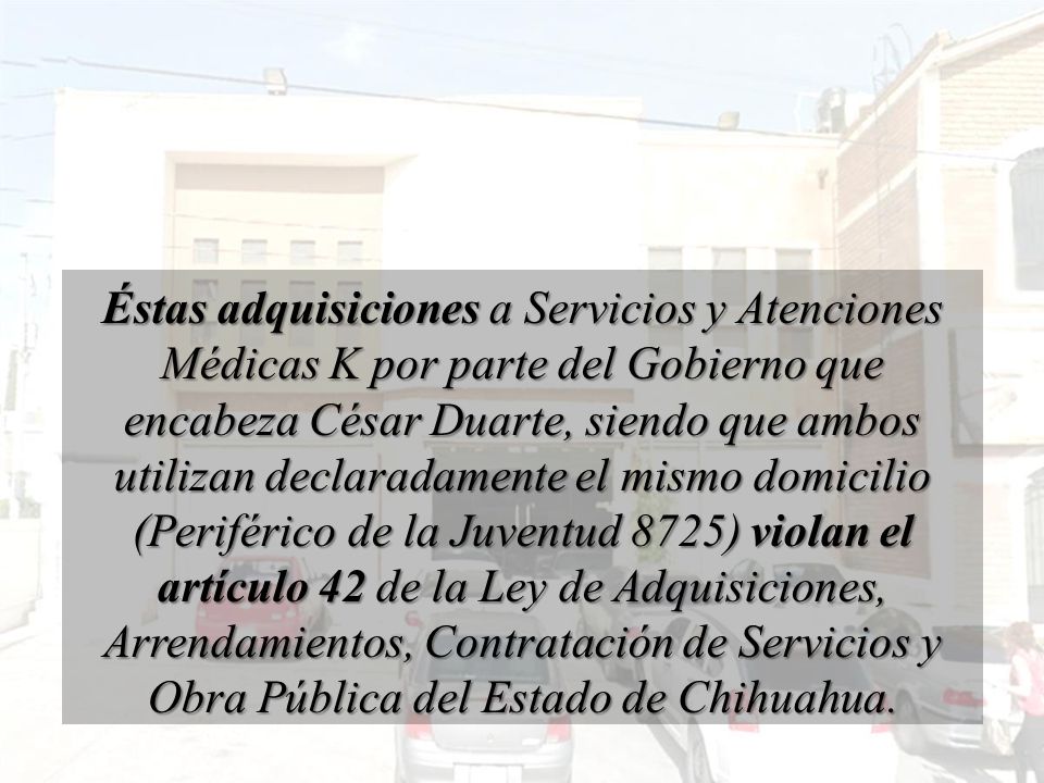 Éstas adquisiciones a Servicios y Atenciones Médicas K por parte del Gobierno que encabeza César Duarte, siendo que ambos utilizan declaradamente el mismo domicilio (Periférico de la Juventud 8725) violan el artículo 42 de la Ley de Adquisiciones, Arrendamientos, Contratación de Servicios y Obra Pública del Estado de Chihuahua.