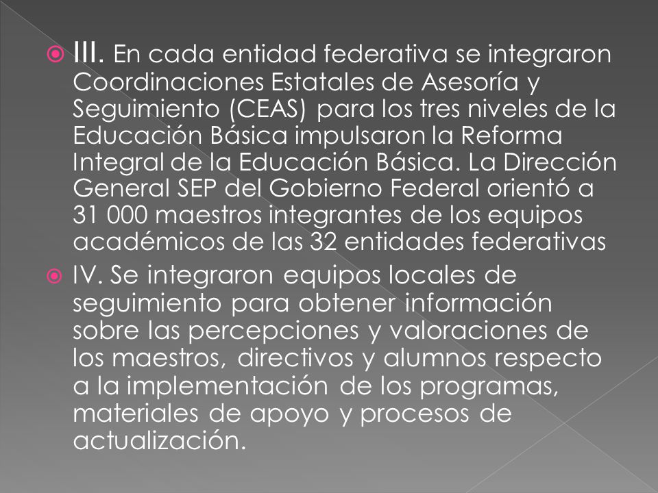 III. En cada entidad federativa se integraron Coordinaciones Estatales de Asesoría y Seguimiento (CEAS) para los tres niveles de la Educación Básica impulsaron la Reforma Integral de la Educación Básica. La Dirección General SEP del Gobierno Federal orientó a maestros integrantes de los equipos académicos de las 32 entidades federativas