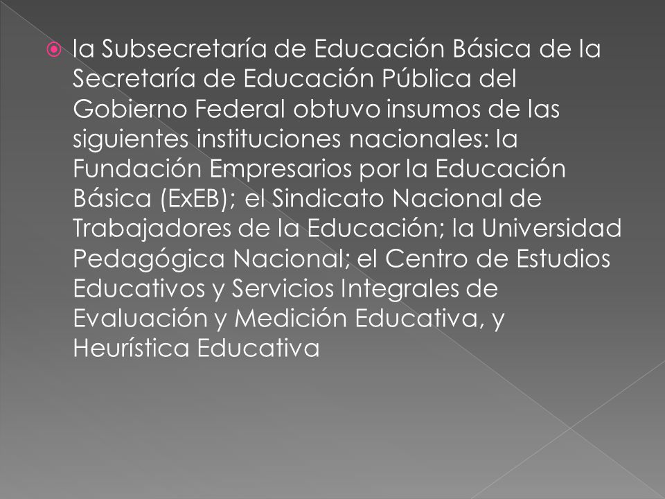 la Subsecretaría de Educación Básica de la Secretaría de Educación Pública del Gobierno Federal obtuvo insumos de las siguientes instituciones nacionales: la Fundación Empresarios por la Educación Básica (ExEB); el Sindicato Nacional de Trabajadores de la Educación; la Universidad Pedagógica Nacional; el Centro de Estudios Educativos y Servicios Integrales de Evaluación y Medición Educativa, y Heurística Educativa
