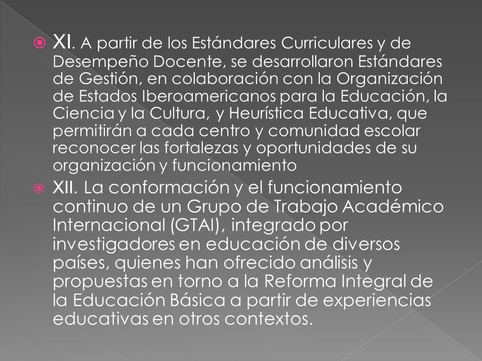 XI. A partir de los Estándares Curriculares y de Desempeño Docente, se desarrollaron Estándares de Gestión, en colaboración con la Organización de Estados Iberoamericanos para la Educación, la Ciencia y la Cultura, y Heurística Educativa, que permitirán a cada centro y comunidad escolar reconocer las fortalezas y oportunidades de su organización y funcionamiento