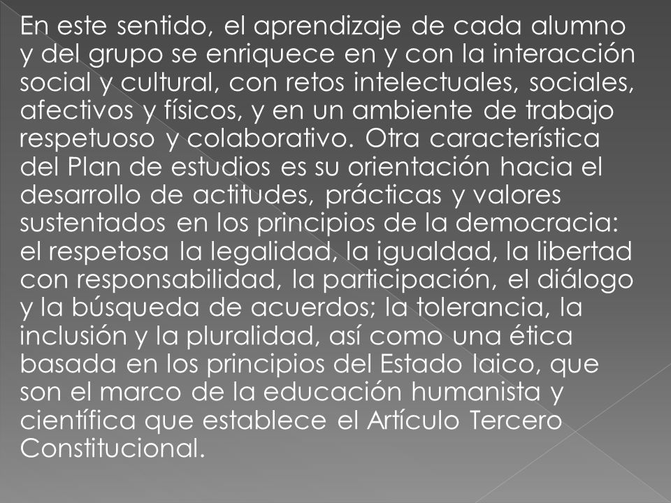 En este sentido, el aprendizaje de cada alumno y del grupo se enriquece en y con la interacción social y cultural, con retos intelectuales, sociales, afectivos y físicos, y en un ambiente de trabajo respetuoso y colaborativo.