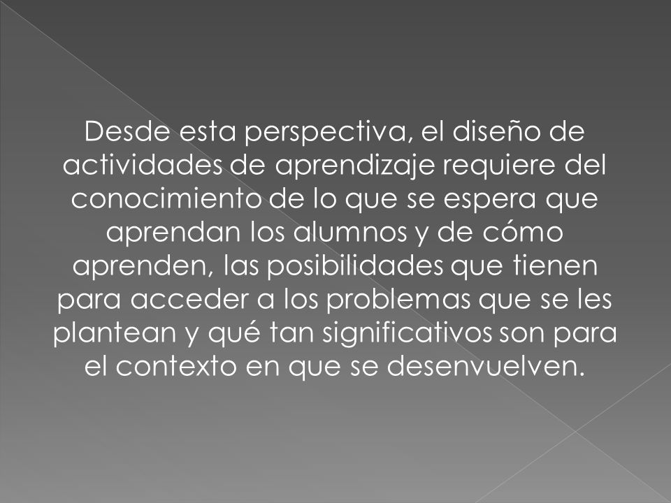 Desde esta perspectiva, el diseño de actividades de aprendizaje requiere del conocimiento de lo que se espera que aprendan los alumnos y de cómo aprenden, las posibilidades que tienen para acceder a los problemas que se les plantean y qué tan significativos son para el contexto en que se desenvuelven.