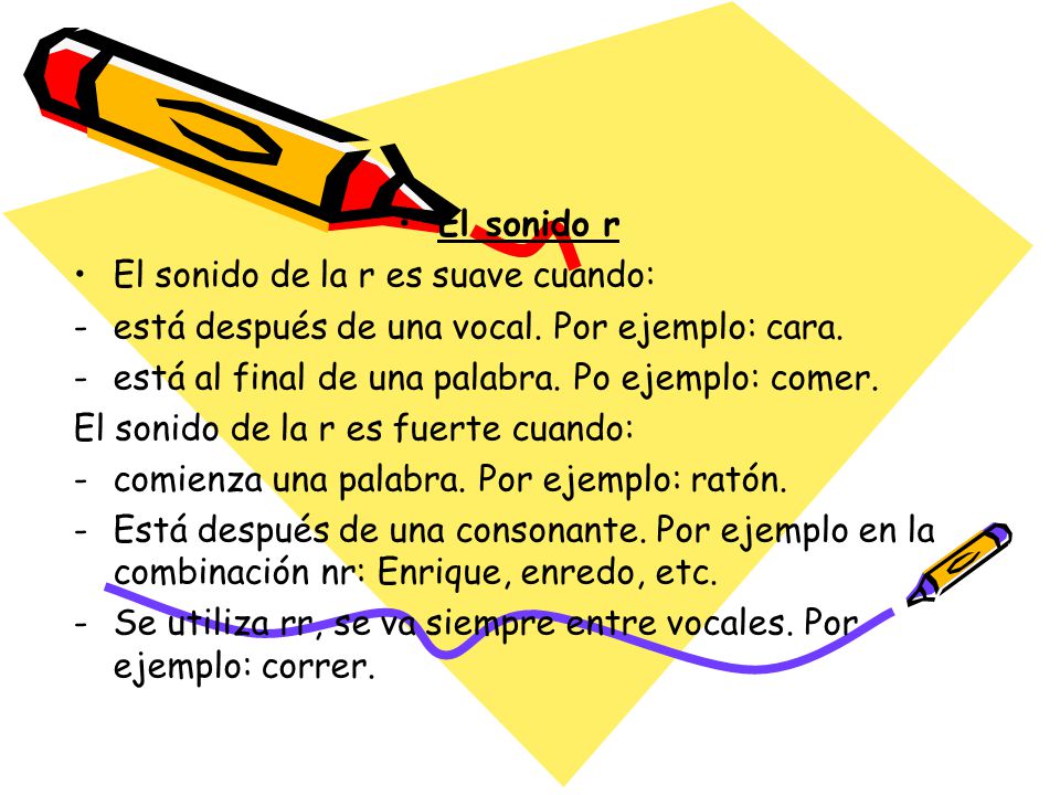 El sonido r El sonido de la r es suave cuando: está después de una vocal. Por ejemplo: cara. está al final de una palabra. Po ejemplo: comer.