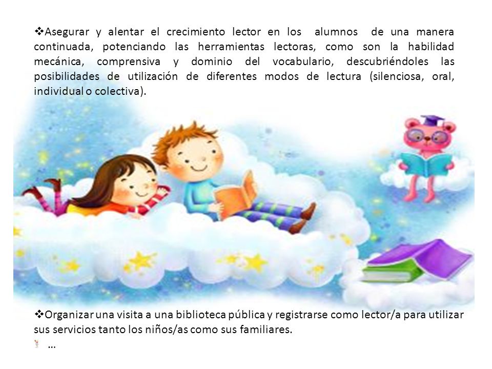 Asegurar y alentar el crecimiento lector en los alumnos de una manera continuada, potenciando las herramientas lectoras, como son la habilidad mecánica, comprensiva y dominio del vocabulario, descubriéndoles las posibilidades de utilización de diferentes modos de lectura (silenciosa, oral, individual o colectiva).