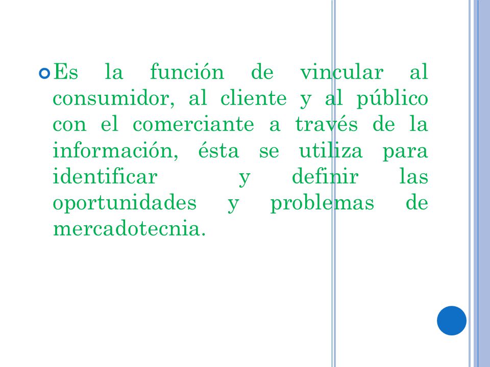 Es la función de vincular al consumidor, al cliente y al público con el comerciante a través de la información, ésta se utiliza para identificar y definir las oportunidades y problemas de mercadotecnia.