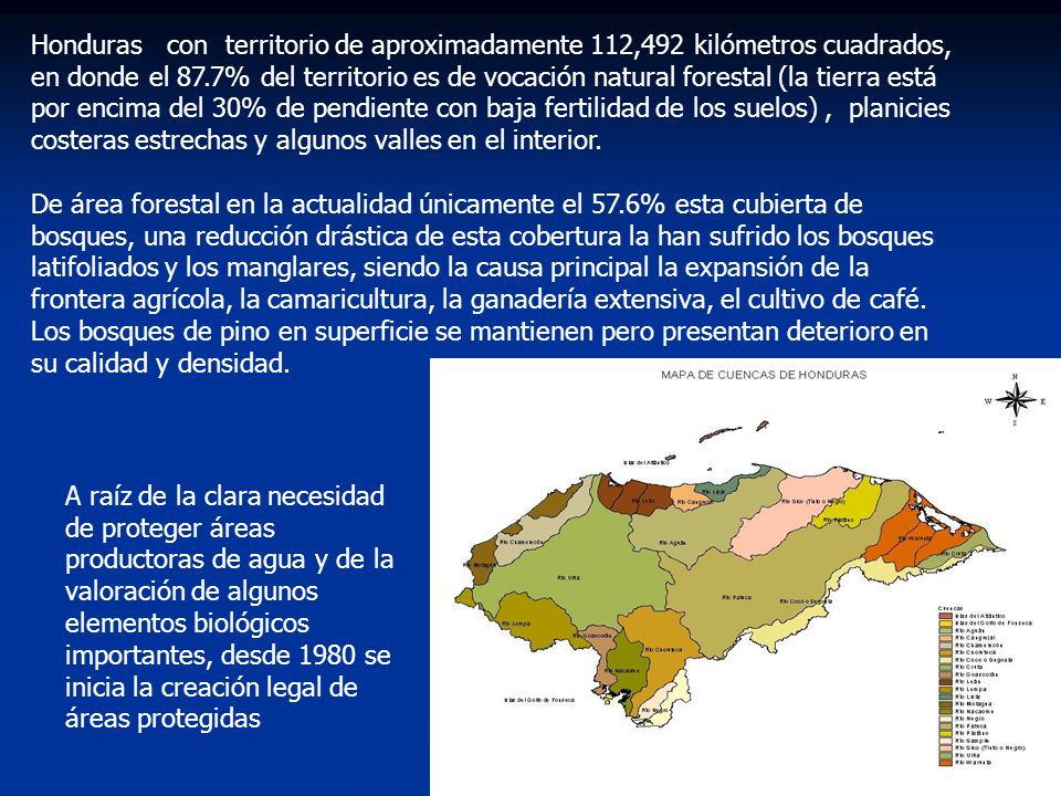 Honduras con territorio de aproximadamente 112,492 kilómetros cuadrados, en donde el 87.7% del territorio es de vocación natural forestal (la tierra está por encima del 30% de pendiente con baja fertilidad de los suelos) , planicies costeras estrechas y algunos valles en el interior.