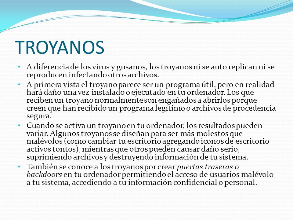 TROYANOS A diferencia de los virus y gusanos, los troyanos ni se auto replican ni se reproducen infectando otros archivos.