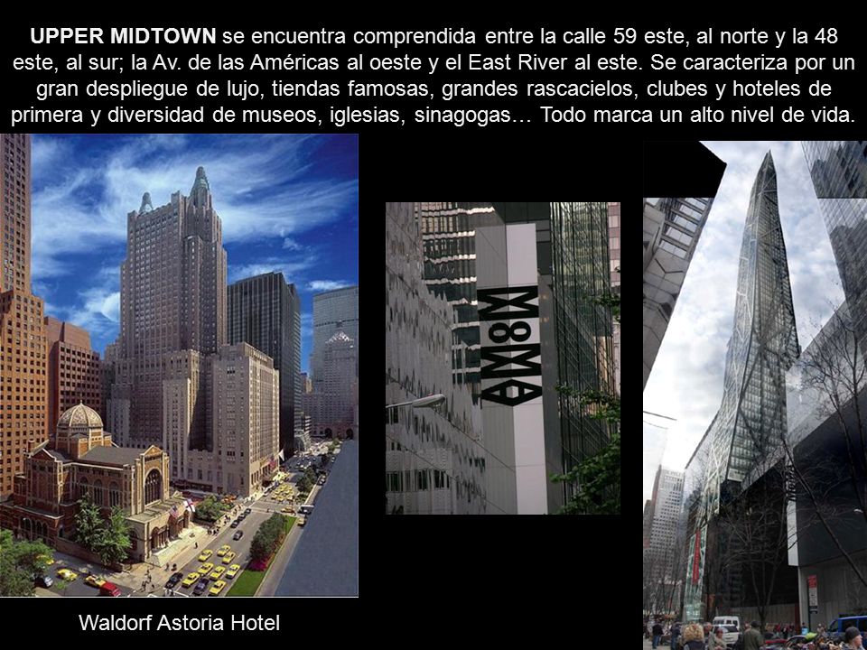 UPPER MIDTOWN se encuentra comprendida entre la calle 59 este, al norte y la 48 este, al sur; la Av. de las Américas al oeste y el East River al este. Se caracteriza por un gran despliegue de lujo, tiendas famosas, grandes rascacielos, clubes y hoteles de primera y diversidad de museos, iglesias, sinagogas… Todo marca un alto nivel de vida.