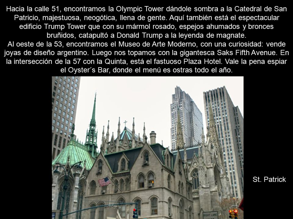Hacia la calle 51, encontramos la Olympic Tower dándole sombra a la Catedral de San Patricio, majestuosa, neogótica, llena de gente. Aquí también está el espectacular edificio Trump Tower que con su mármol rosado, espejos ahumados y bronces bruñidos, catapultó a Donald Trump a la leyenda de magnate. Al oeste de la 53, encontramos el Museo de Arte Moderno, con una curiosidad: vende joyas de diseño argentino. Luego nos topamos con la gigantesca Saks Fifth Avenue. En la intersección de la 57 con la Quinta, está el fastuoso Plaza Hotel. Vale la pena espiar el Oyster´s Bar, donde el menú es ostras todo el año.