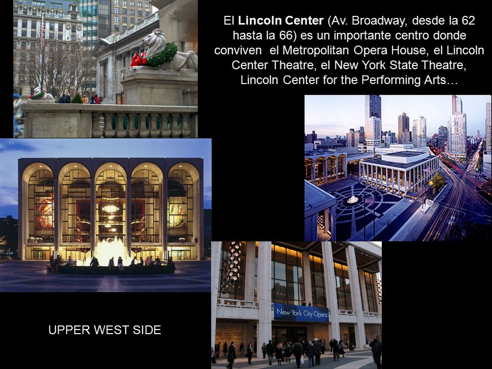 El Lincoln Center (Av. Broadway, desde la 62 hasta la 66) es un importante centro donde conviven el Metropolitan Opera House, el Lincoln Center Theatre, el New York State Theatre, Lincoln Center for the Performing Arts…