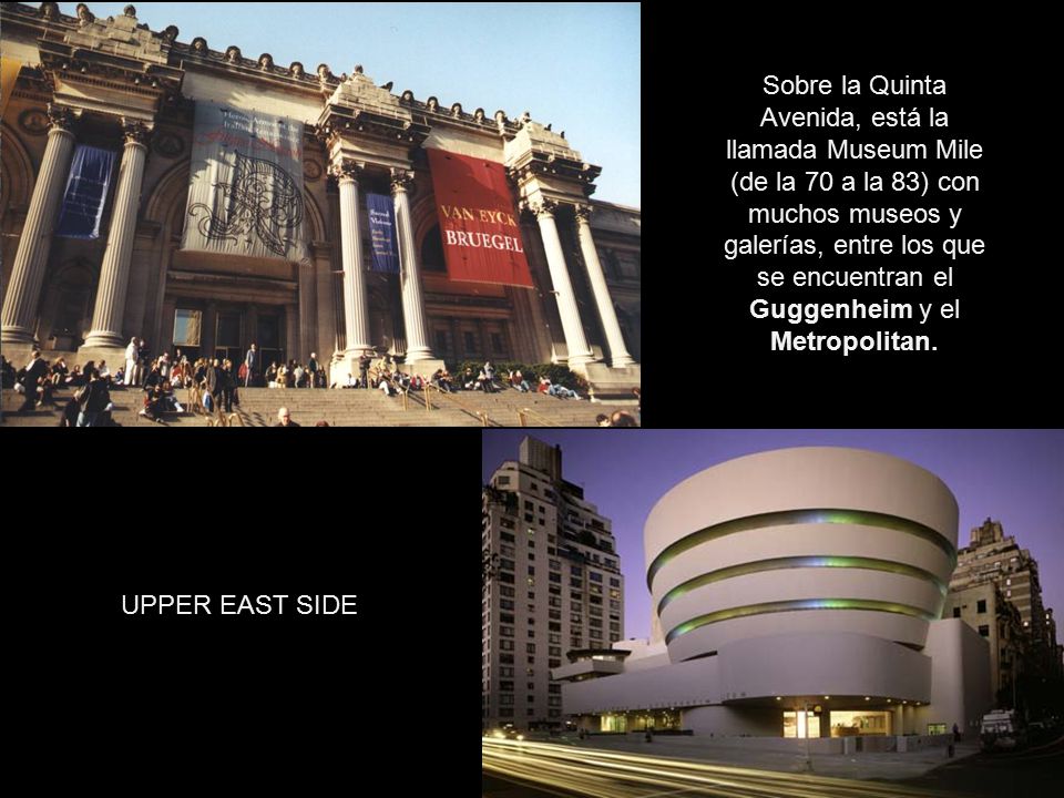 Sobre la Quinta Avenida, está la llamada Museum Mile (de la 70 a la 83) con muchos museos y galerías, entre los que se encuentran el Guggenheim y el Metropolitan.