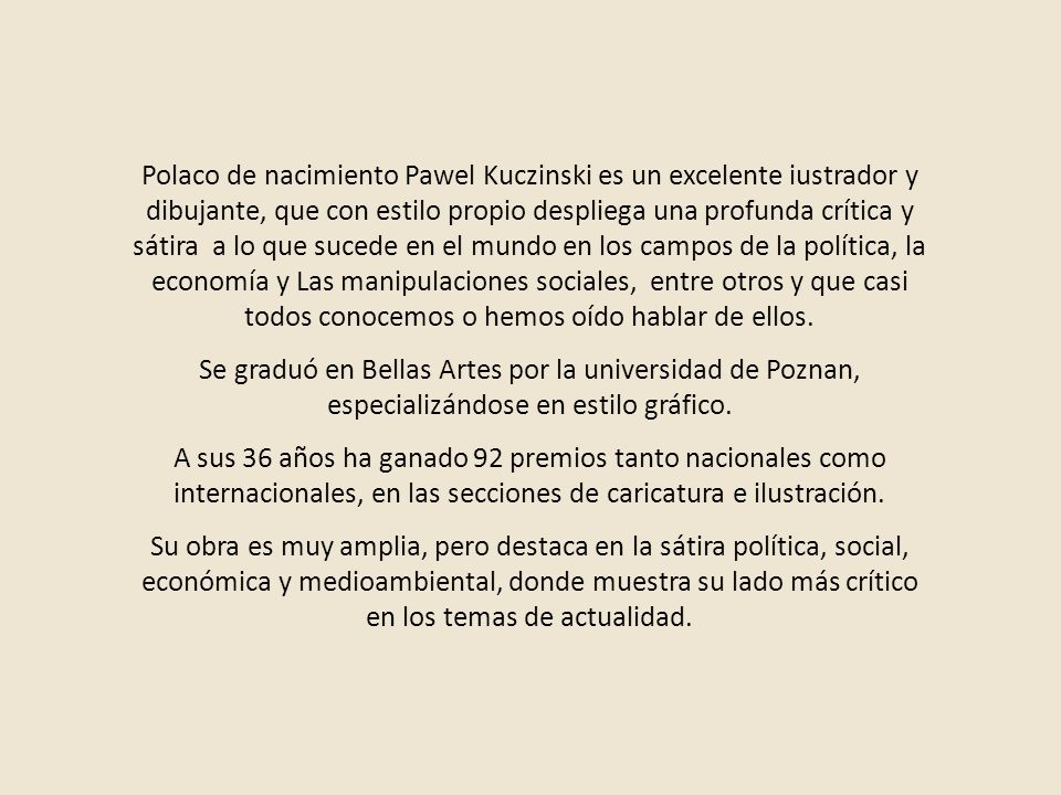 Polaco de nacimiento Pawel Kuczinski es un excelente iustrador y dibujante, que con estilo propio despliega una profunda crítica y sátira a lo que sucede en el mundo en los campos de la política, la economía y Las manipulaciones sociales, entre otros y que casi todos conocemos o hemos oído hablar de ellos.
