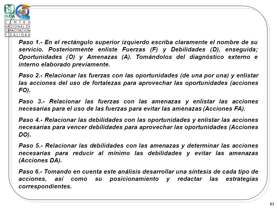 Paso 1.- En el rectángulo superior izquierdo escriba claramente el nombre de su servicio. Posteriormente enliste Fuerzas (F) y Debilidades (D), enseguida; Oportunidades (O) y Amenazas (A). Tomándolos del diagnóstico externo e interno elaborado previamente.