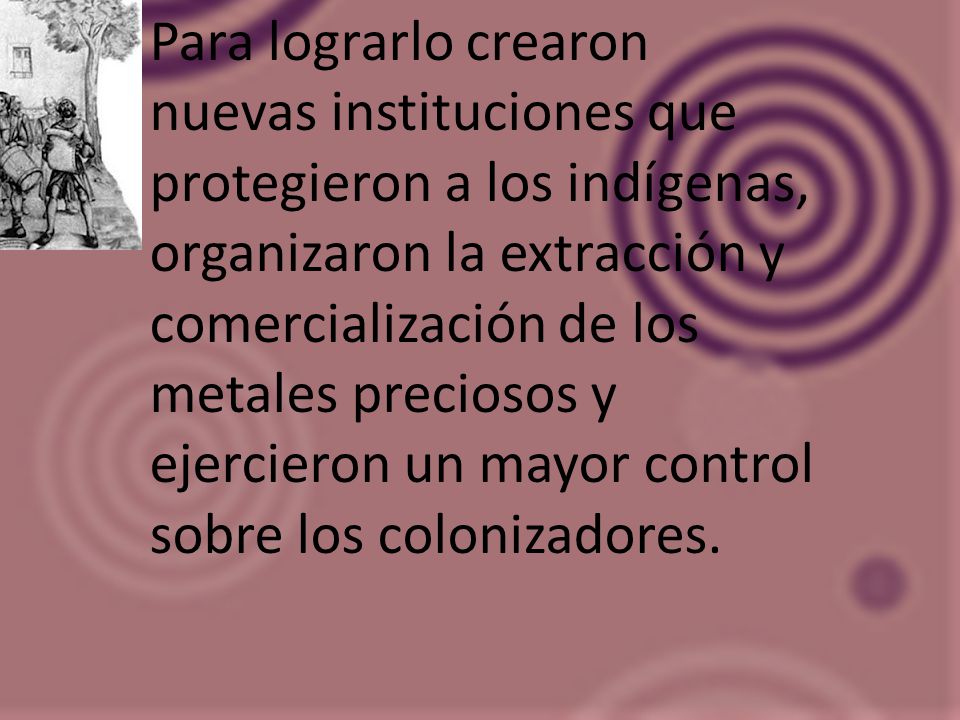 Para lograrlo crearon nuevas instituciones que protegieron a los indígenas, organizaron la extracción y comercialización de los metales preciosos y ejercieron un mayor control sobre los colonizadores.