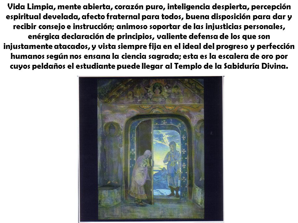 Vida Limpia, mente abierta, corazón puro, inteligencia despierta, percepción espiritual develada, afecto fraternal para todos, buena disposición para dar y recibir consejo e instrucción; animoso soportar de las injusticias personales, enérgica declaración de principios, valiente defensa de los que son injustamente atacados, y vista siempre fija en el ideal del progreso y perfección humanos según nos ensana la ciencia sagrada; esta es la escalera de oro por cuyos peldaños el estudiante puede llegar al Templo de la Sabiduría Divina.
