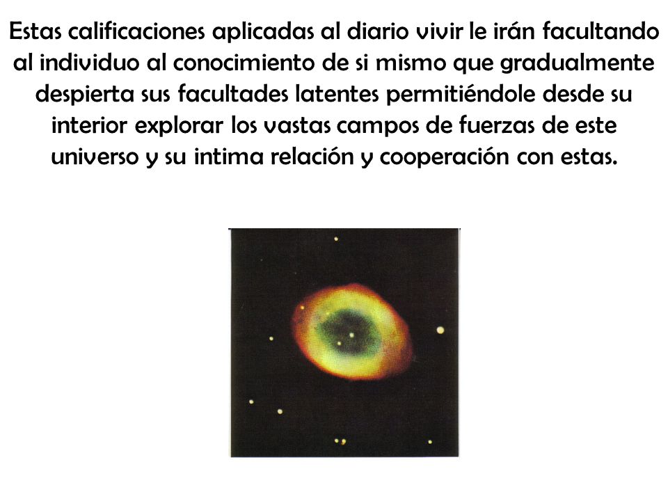Estas calificaciones aplicadas al diario vivir le irán facultando al individuo al conocimiento de si mismo que gradualmente despierta sus facultades latentes permitiéndole desde su interior explorar los vastas campos de fuerzas de este universo y su intima relación y cooperación con estas.