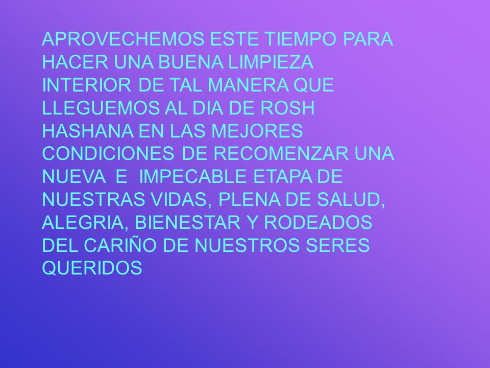 APROVECHEMOS ESTE TIEMPO PARA HACER UNA BUENA LIMPIEZA INTERIOR DE TAL MANERA QUE LLEGUEMOS AL DIA DE ROSH HASHANA EN LAS MEJORES CONDICIONES DE RECOMENZAR UNA NUEVA E IMPECABLE ETAPA DE NUESTRAS VIDAS, PLENA DE SALUD, ALEGRIA, BIENESTAR Y RODEADOS DEL CARIÑO DE NUESTROS SERES QUERIDOS