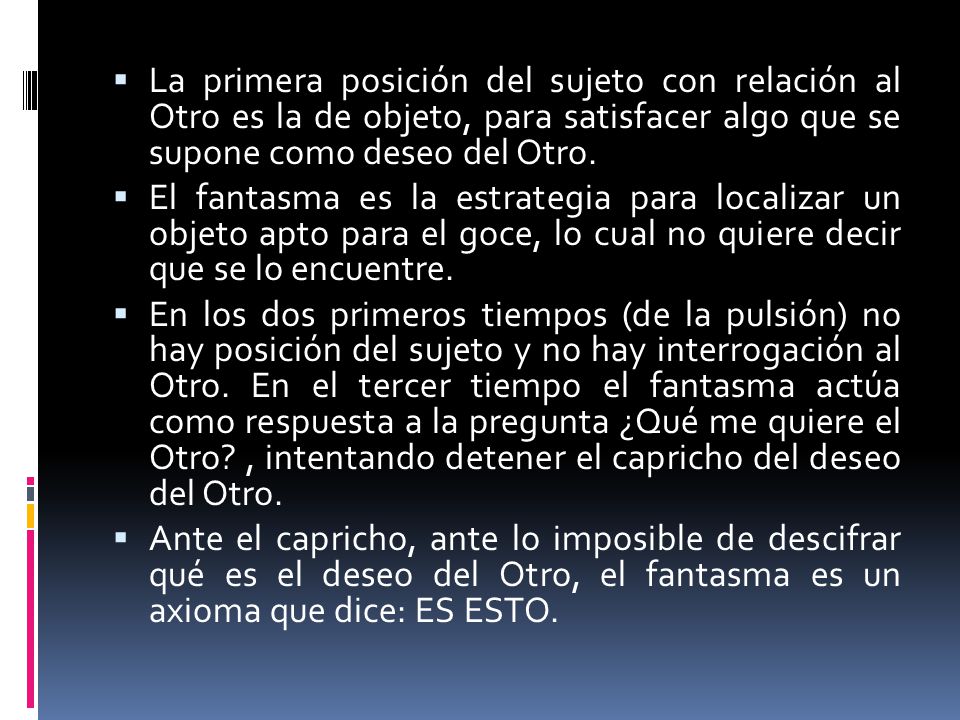 La primera posición del sujeto con relación al Otro es la de objeto, para satisfacer algo que se supone como deseo del Otro.