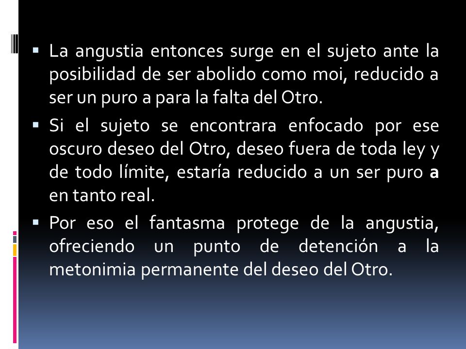 La angustia entonces surge en el sujeto ante la posibilidad de ser abolido como moi, reducido a ser un puro a para la falta del Otro.