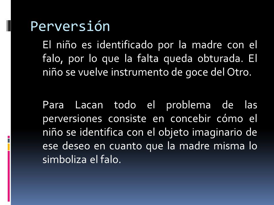 Perversión El niño es identificado por la madre con el falo, por lo que la falta queda obturada. El niño se vuelve instrumento de goce del Otro.
