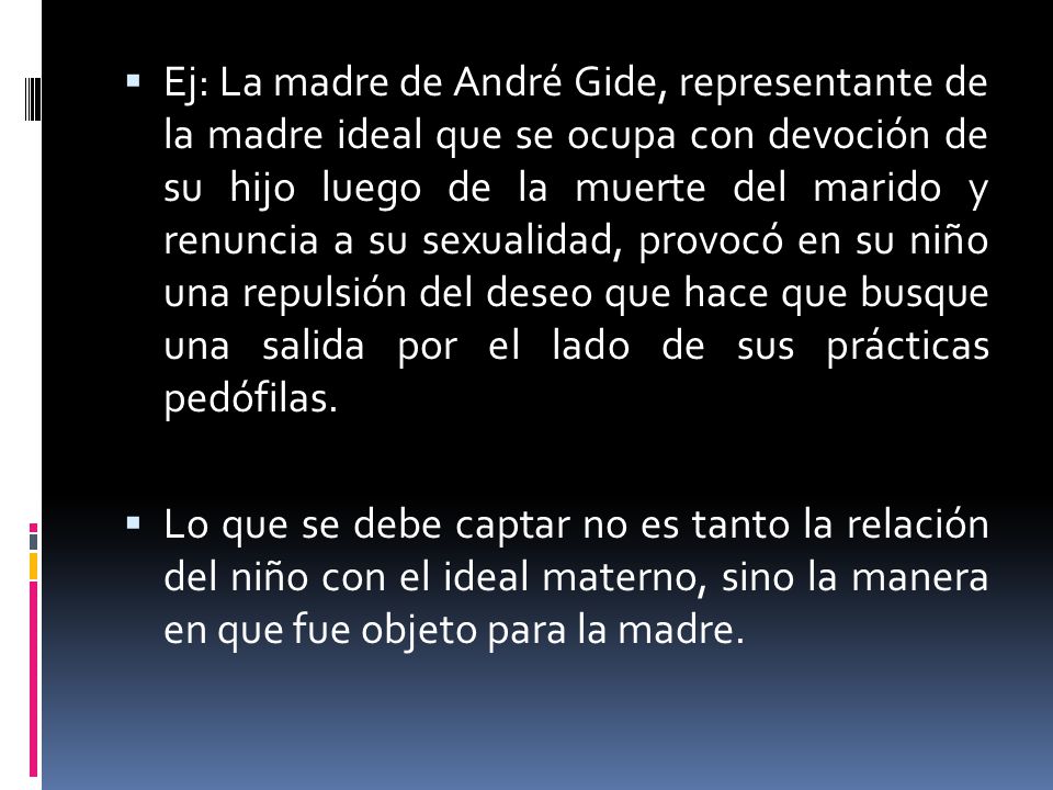 Ej: La madre de André Gide, representante de la madre ideal que se ocupa con devoción de su hijo luego de la muerte del marido y renuncia a su sexualidad, provocó en su niño una repulsión del deseo que hace que busque una salida por el lado de sus prácticas pedófilas.