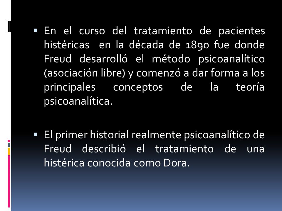 En el curso del tratamiento de pacientes histéricas en la década de 1890 fue donde Freud desarrolló el método psicoanalítico (asociación libre) y comenzó a dar forma a los principales conceptos de la teoría psicoanalítica.