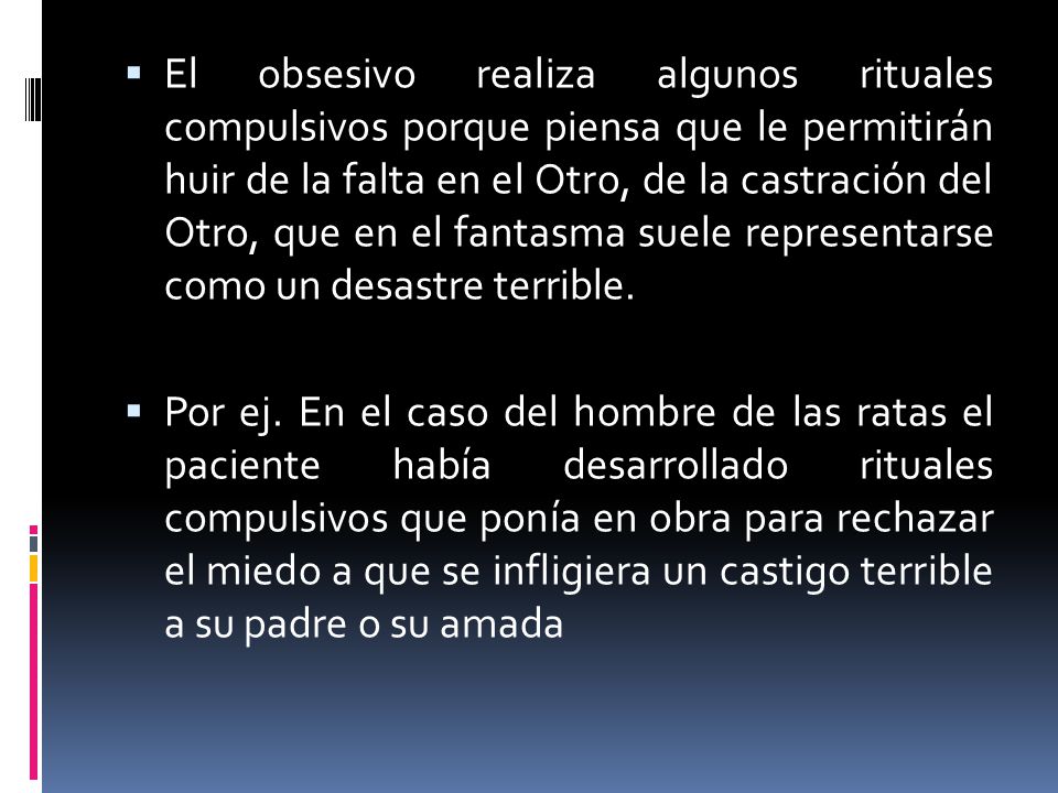 El obsesivo realiza algunos rituales compulsivos porque piensa que le permitirán huir de la falta en el Otro, de la castración del Otro, que en el fantasma suele representarse como un desastre terrible.