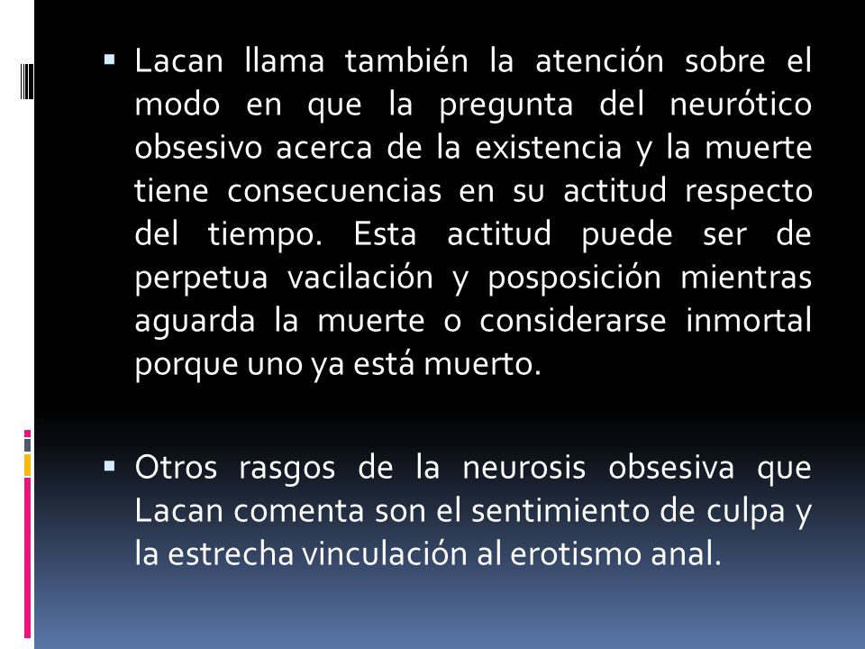 Lacan llama también la atención sobre el modo en que la pregunta del neurótico obsesivo acerca de la existencia y la muerte tiene consecuencias en su actitud respecto del tiempo. Esta actitud puede ser de perpetua vacilación y posposición mientras aguarda la muerte o considerarse inmortal porque uno ya está muerto.