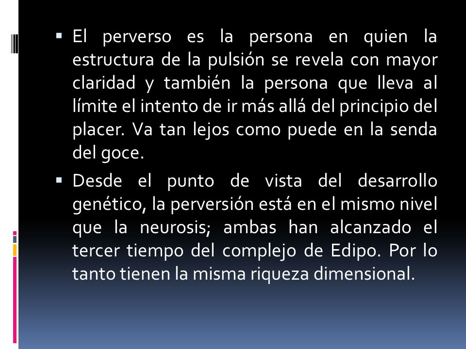El perverso es la persona en quien la estructura de la pulsión se revela con mayor claridad y también la persona que lleva al límite el intento de ir más allá del principio del placer. Va tan lejos como puede en la senda del goce.