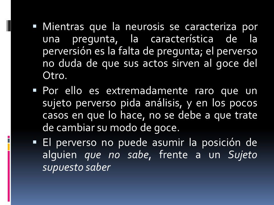 Mientras que la neurosis se caracteriza por una pregunta, la característica de la perversión es la falta de pregunta; el perverso no duda de que sus actos sirven al goce del Otro.