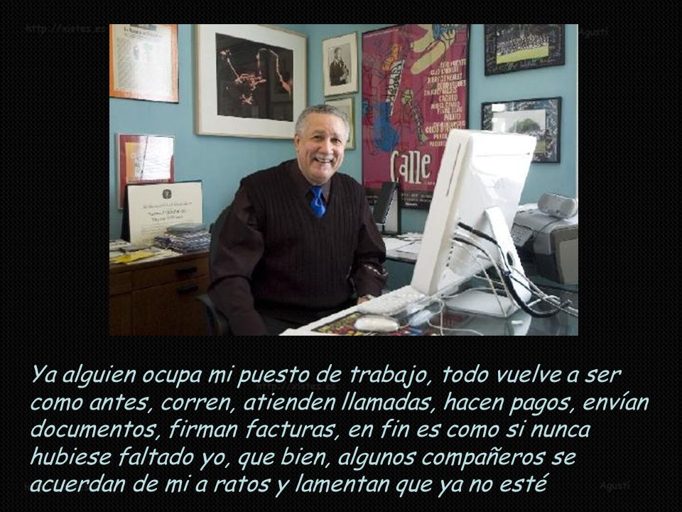 Ya alguien ocupa mi puesto de trabajo, todo vuelve a ser como antes, corren, atienden llamadas, hacen pagos, envían documentos, firman facturas, en fin es como si nunca hubiese faltado yo, que bien, algunos compañeros se acuerdan de mi a ratos y lamentan que ya no esté