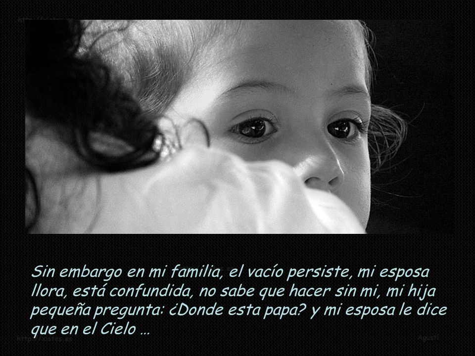 Sin embargo en mi familia, el vacío persiste, mi esposa llora, está confundida, no sabe que hacer sin mi, mi hija pequeña pregunta: ¿Donde esta papa.