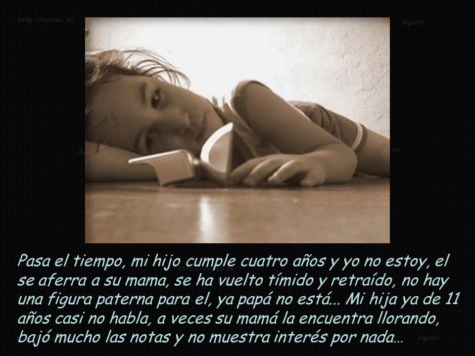 Pasa el tiempo, mi hijo cumple cuatro años y yo no estoy, el se aferra a su mama, se ha vuelto tímido y retraído, no hay una figura paterna para el, ya papá no está...