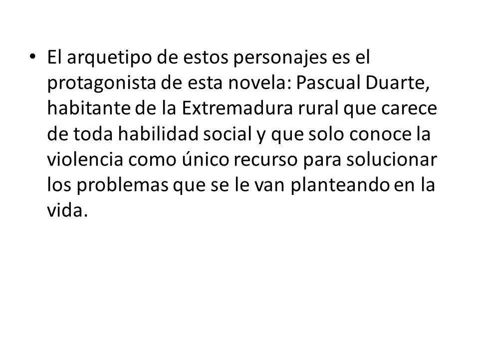 El arquetipo de estos personajes es el protagonista de esta novela: Pascual Duarte, habitante de la Extremadura rural que carece de toda habilidad social y que solo conoce la violencia como único recurso para solucionar los problemas que se le van planteando en la vida.