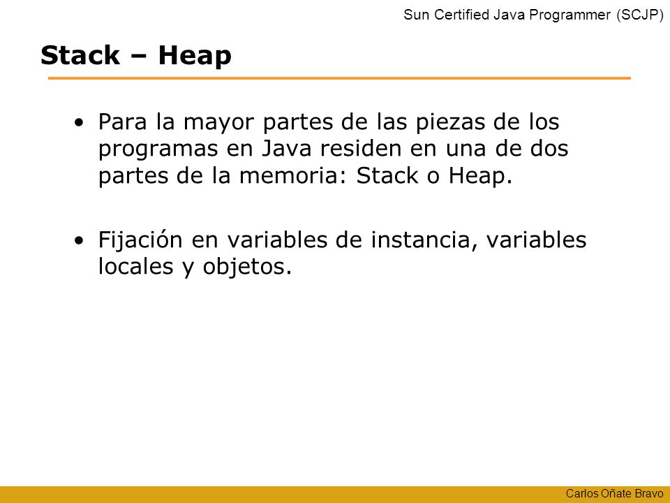 Stack – Heap Para la mayor partes de las piezas de los programas en Java residen en una de dos partes de la memoria: Stack o Heap.