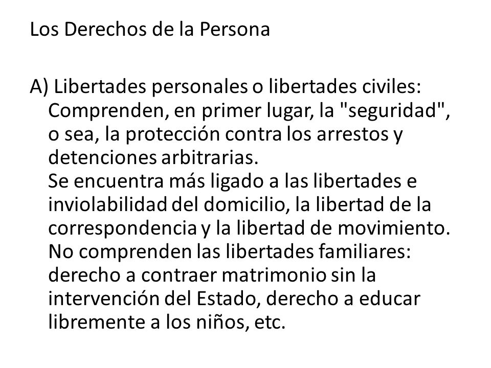 Los Derechos de la Persona A) Libertades personales o libertades civiles: Comprenden, en primer lugar, la seguridad , o sea, la protección contra los arrestos y detenciones arbitrarias.