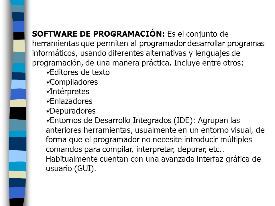 SOFTWARE DE PROGRAMACIÓN: Es el conjunto de herramientas que permiten al programador desarrollar programas informáticos, usando diferentes alternativas y lenguajes de programación, de una manera práctica. Incluye entre otros: