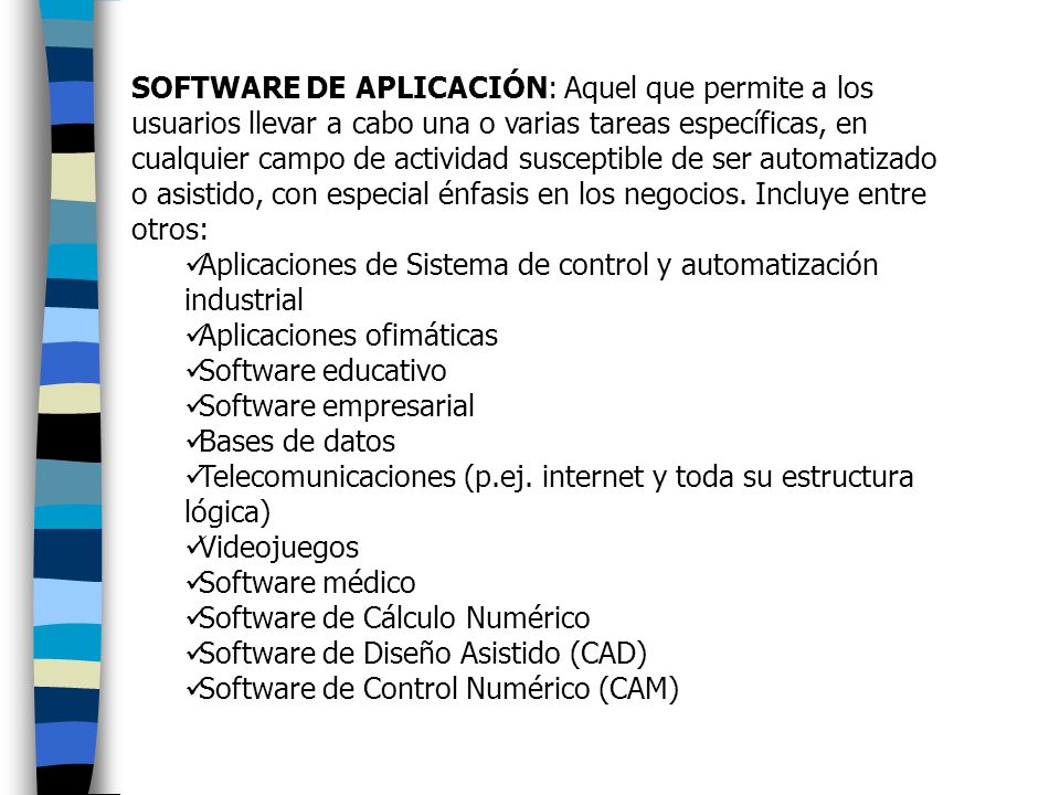 SOFTWARE DE APLICACIÓN: Aquel que permite a los usuarios llevar a cabo una o varias tareas específicas, en cualquier campo de actividad susceptible de ser automatizado o asistido, con especial énfasis en los negocios. Incluye entre otros: