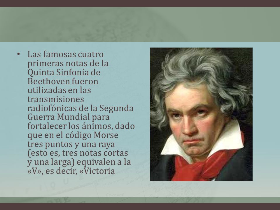 Las famosas cuatro primeras notas de la Quinta Sinfonía de Beethoven fueron utilizadas en las transmisiones radiofónicas de la Segunda Guerra Mundial para fortalecer los ánimos, dado que en el código Morse tres puntos y una raya (esto es, tres notas cortas y una larga) equivalen a la «V», es decir, «Victoria
