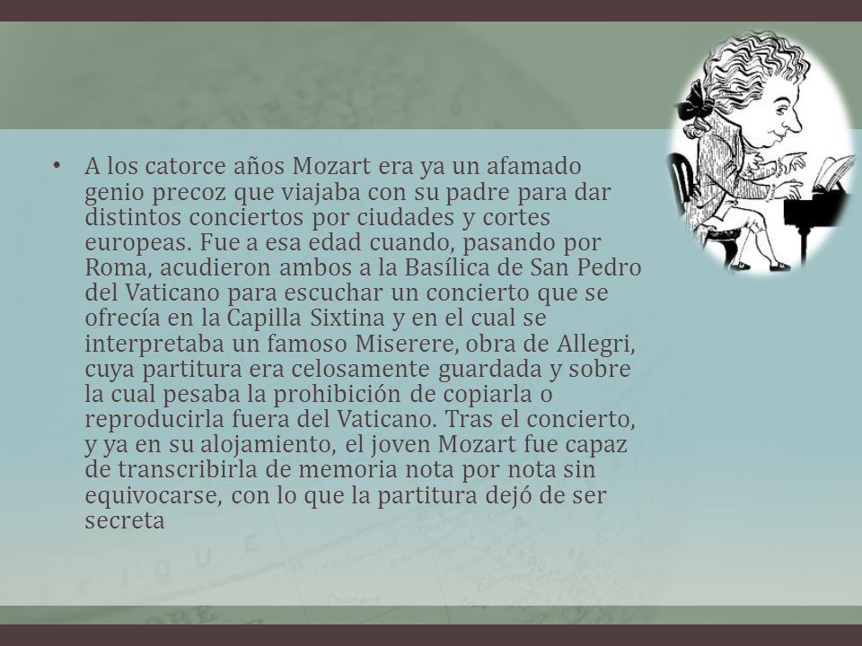 A los catorce años Mozart era ya un afamado genio precoz que viajaba con su padre para dar distintos conciertos por ciudades y cortes europeas.