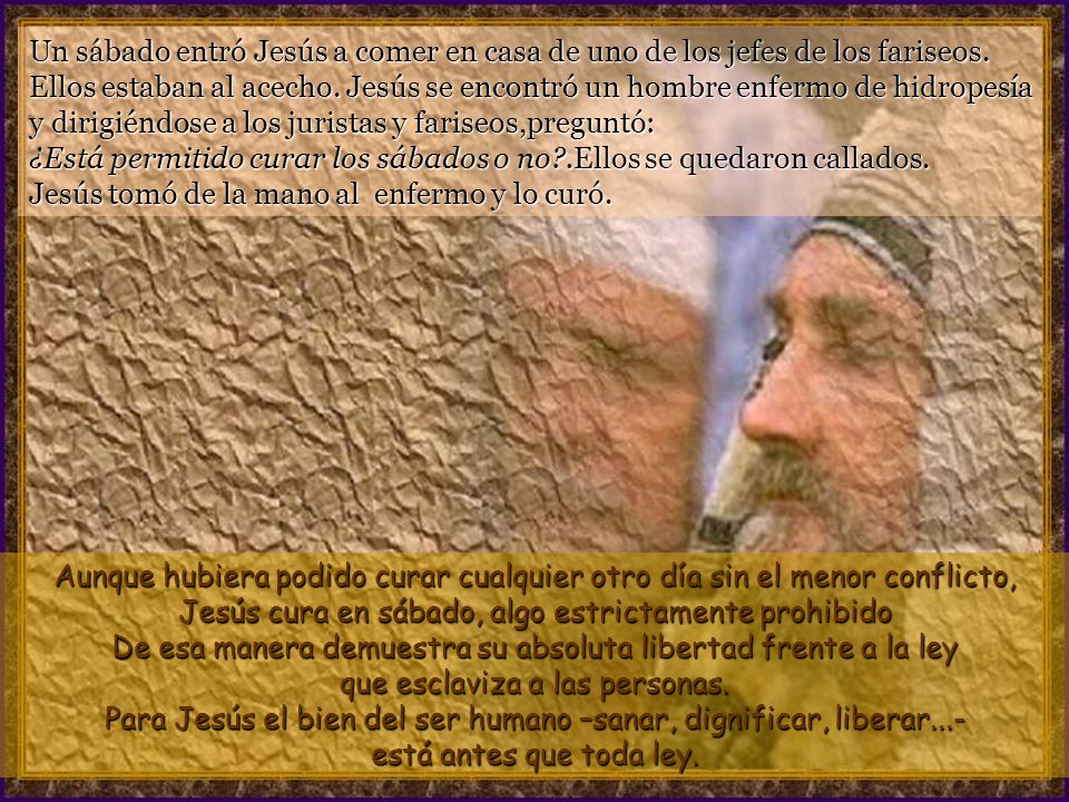 Un sábado entró Jesús a comer en casa de uno de los jefes de los fariseos. Ellos estaban al acecho. Jesús se encontró un hombre enfermo de hidropesía y dirigiéndose a los juristas y fariseos,preguntó: ¿Está permitido curar los sábados o no .Ellos se quedaron callados. Jesús tomó de la mano al enfermo y lo curó.