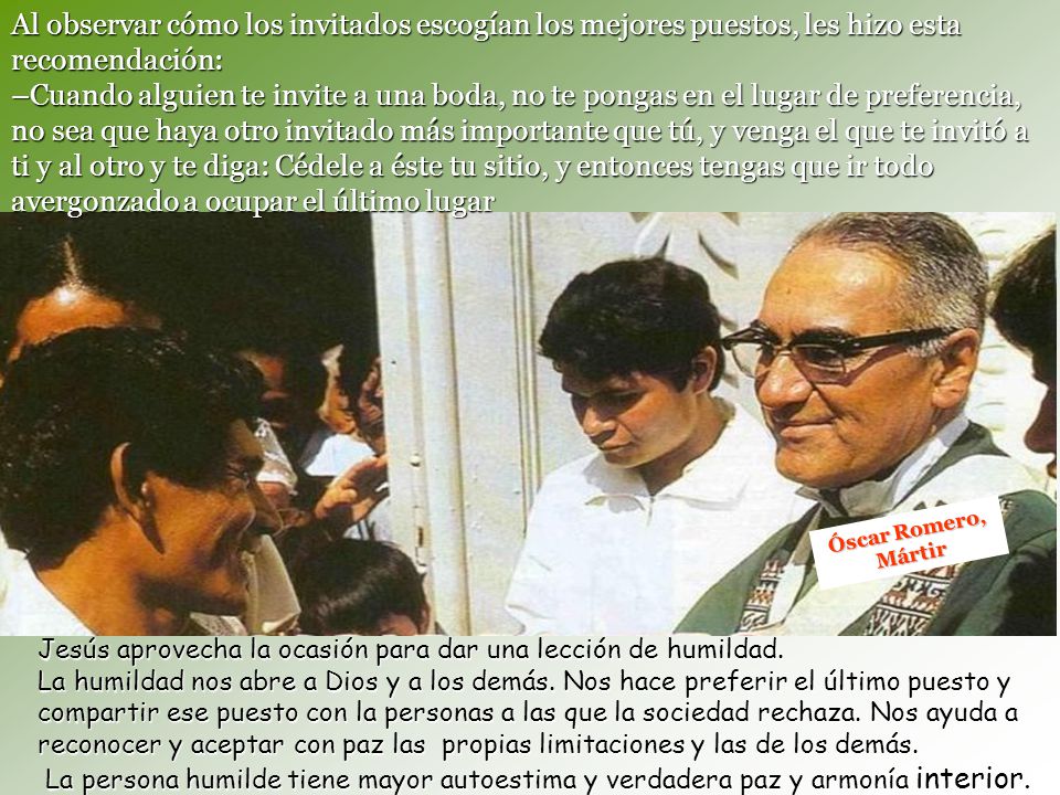 Al observar cómo los invitados escogían los mejores puestos, les hizo esta recomendación: –Cuando alguien te invite a una boda, no te pongas en el lugar de preferencia, no sea que haya otro invitado más importante que tú, y venga el que te invitó a ti y al otro y te diga: Cédele a éste tu sitio, y entonces tengas que ir todo avergonzado a ocupar el último lugar
