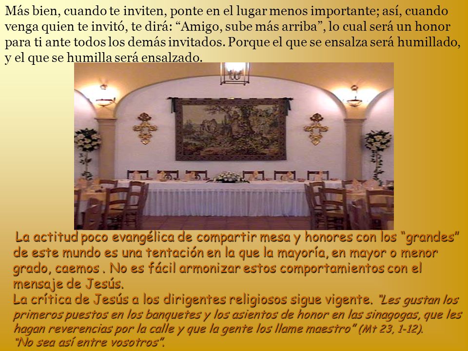Más bien, cuando te inviten, ponte en el lugar menos importante; así, cuando venga quien te invitó, te dirá: Amigo, sube más arriba , lo cual será un honor para ti ante todos los demás invitados. Porque el que se ensalza será humillado, y el que se humilla será ensalzado.