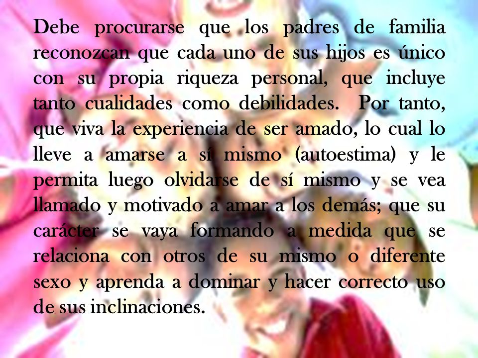 Debe procurarse que los padres de familia reconozcan que cada uno de sus hijos es único con su propia riqueza personal, que incluye tanto cualidades como debilidades.