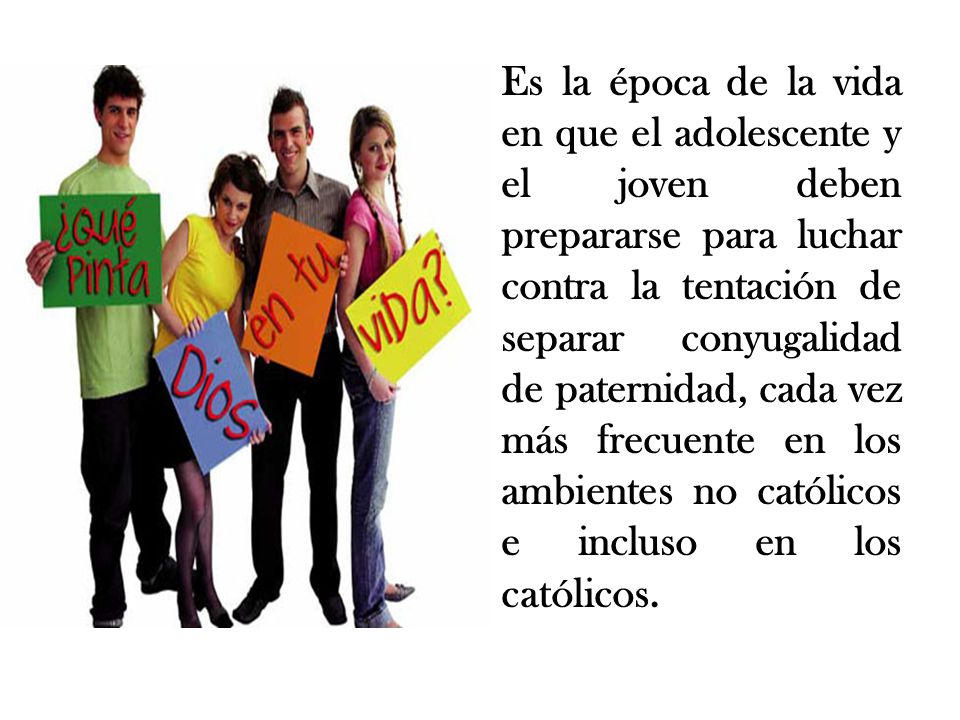 Es la época de la vida en que el adolescente y el joven deben prepararse para luchar contra la tentación de separar conyugalidad de paternidad, cada vez más frecuente en los ambientes no católicos e incluso en los católicos.
