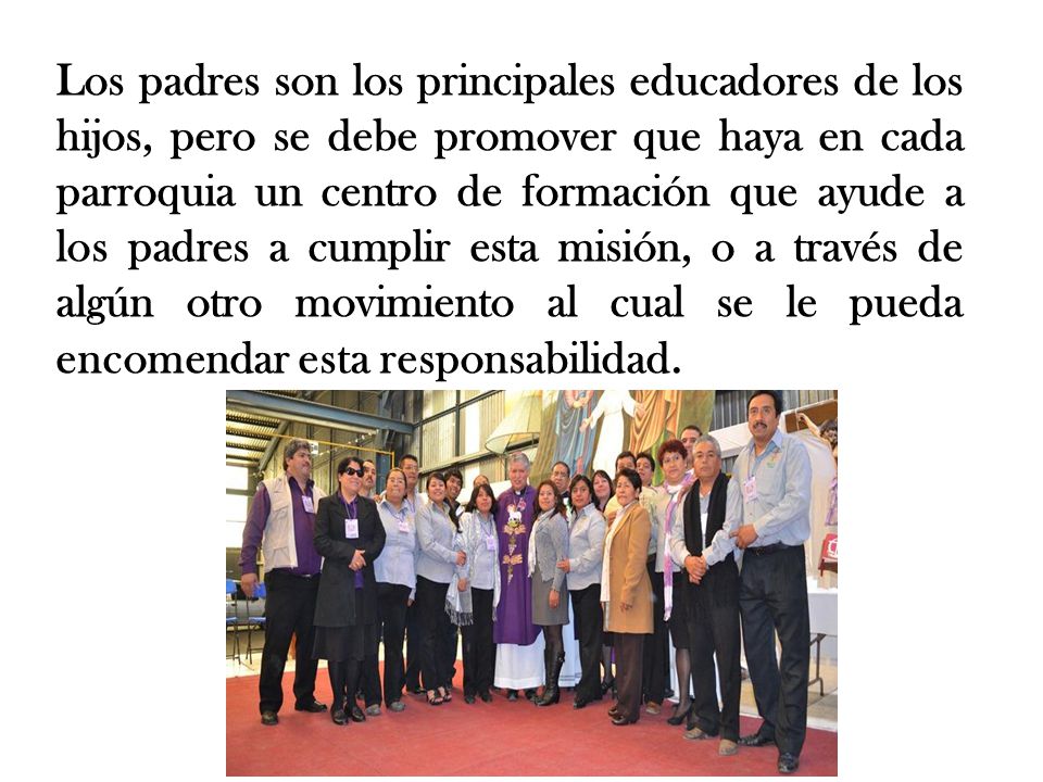 Los padres son los principales educadores de los hijos, pero se debe promover que haya en cada parroquia un centro de formación que ayude a los padres a cumplir esta misión, o a través de algún otro movimiento al cual se le pueda encomendar esta responsabilidad.