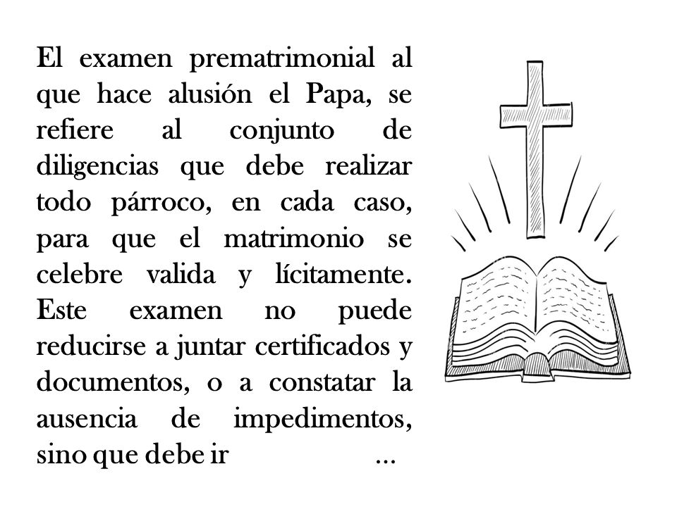 El examen prematrimonial al que hace alusión el Papa, se refiere al conjunto de diligencias que debe realizar todo párroco, en cada caso, para que el matrimonio se celebre valida y lícitamente.