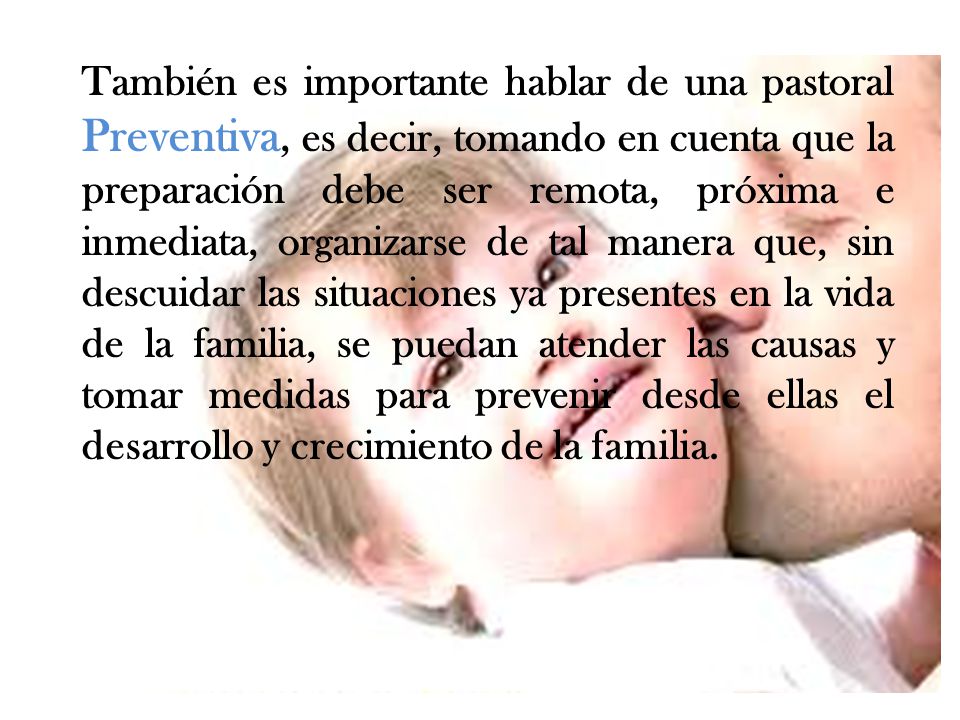También es importante hablar de una pastoral Preventiva, es decir, tomando en cuenta que la preparación debe ser remota, próxima e inmediata, organizarse de tal manera que, sin descuidar las situaciones ya presentes en la vida de la familia, se puedan atender las causas y tomar medidas para prevenir desde ellas el desarrollo y crecimiento de la familia.